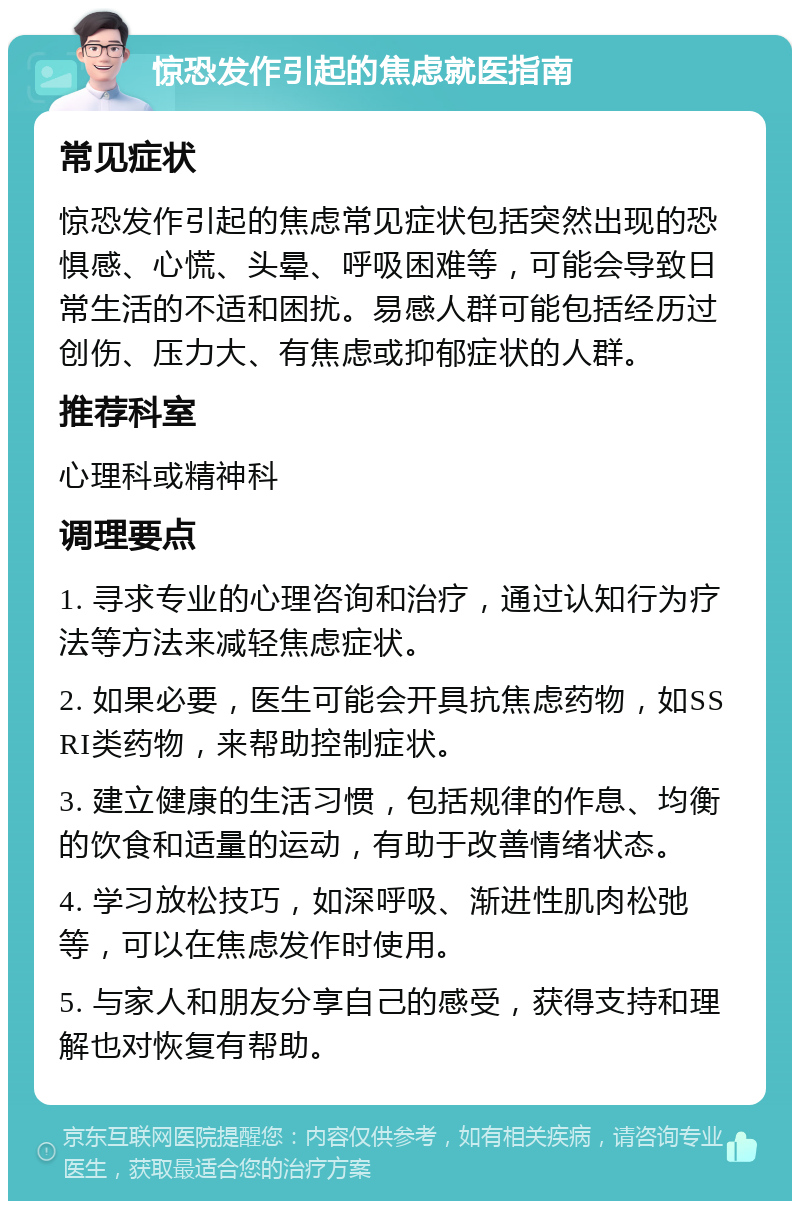 惊恐发作引起的焦虑就医指南 常见症状 惊恐发作引起的焦虑常见症状包括突然出现的恐惧感、心慌、头晕、呼吸困难等，可能会导致日常生活的不适和困扰。易感人群可能包括经历过创伤、压力大、有焦虑或抑郁症状的人群。 推荐科室 心理科或精神科 调理要点 1. 寻求专业的心理咨询和治疗，通过认知行为疗法等方法来减轻焦虑症状。 2. 如果必要，医生可能会开具抗焦虑药物，如SSRI类药物，来帮助控制症状。 3. 建立健康的生活习惯，包括规律的作息、均衡的饮食和适量的运动，有助于改善情绪状态。 4. 学习放松技巧，如深呼吸、渐进性肌肉松弛等，可以在焦虑发作时使用。 5. 与家人和朋友分享自己的感受，获得支持和理解也对恢复有帮助。