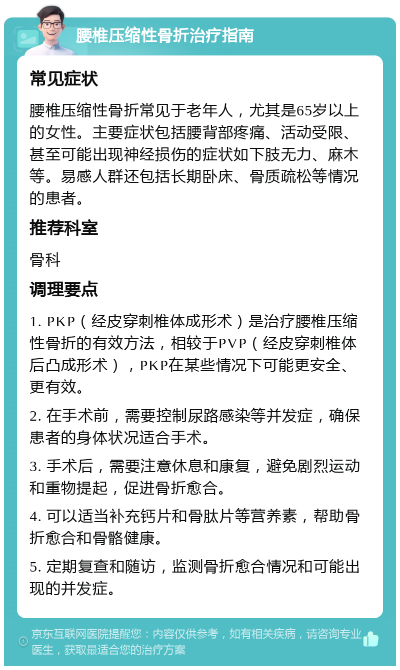 腰椎压缩性骨折治疗指南 常见症状 腰椎压缩性骨折常见于老年人，尤其是65岁以上的女性。主要症状包括腰背部疼痛、活动受限、甚至可能出现神经损伤的症状如下肢无力、麻木等。易感人群还包括长期卧床、骨质疏松等情况的患者。 推荐科室 骨科 调理要点 1. PKP（经皮穿刺椎体成形术）是治疗腰椎压缩性骨折的有效方法，相较于PVP（经皮穿刺椎体后凸成形术），PKP在某些情况下可能更安全、更有效。 2. 在手术前，需要控制尿路感染等并发症，确保患者的身体状况适合手术。 3. 手术后，需要注意休息和康复，避免剧烈运动和重物提起，促进骨折愈合。 4. 可以适当补充钙片和骨肽片等营养素，帮助骨折愈合和骨骼健康。 5. 定期复查和随访，监测骨折愈合情况和可能出现的并发症。