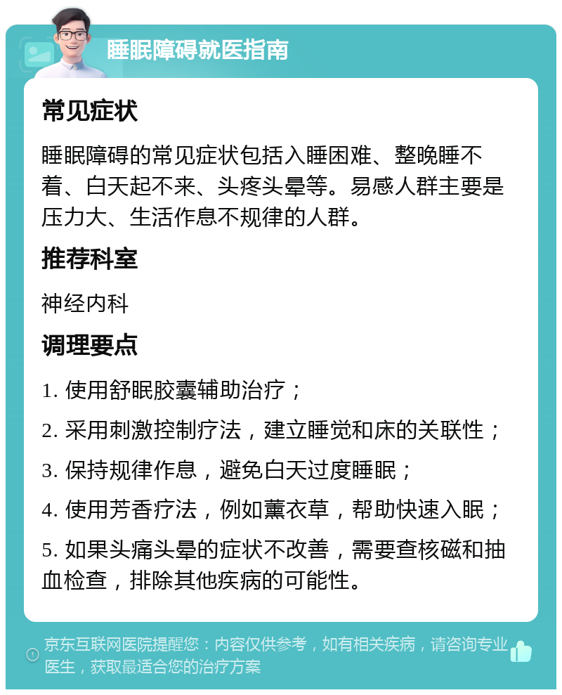 睡眠障碍就医指南 常见症状 睡眠障碍的常见症状包括入睡困难、整晚睡不着、白天起不来、头疼头晕等。易感人群主要是压力大、生活作息不规律的人群。 推荐科室 神经内科 调理要点 1. 使用舒眠胶囊辅助治疗； 2. 采用刺激控制疗法，建立睡觉和床的关联性； 3. 保持规律作息，避免白天过度睡眠； 4. 使用芳香疗法，例如薰衣草，帮助快速入眠； 5. 如果头痛头晕的症状不改善，需要查核磁和抽血检查，排除其他疾病的可能性。