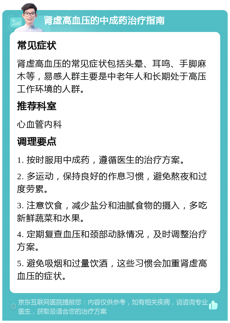 肾虚高血压的中成药治疗指南 常见症状 肾虚高血压的常见症状包括头晕、耳鸣、手脚麻木等，易感人群主要是中老年人和长期处于高压工作环境的人群。 推荐科室 心血管内科 调理要点 1. 按时服用中成药，遵循医生的治疗方案。 2. 多运动，保持良好的作息习惯，避免熬夜和过度劳累。 3. 注意饮食，减少盐分和油腻食物的摄入，多吃新鲜蔬菜和水果。 4. 定期复查血压和颈部动脉情况，及时调整治疗方案。 5. 避免吸烟和过量饮酒，这些习惯会加重肾虚高血压的症状。