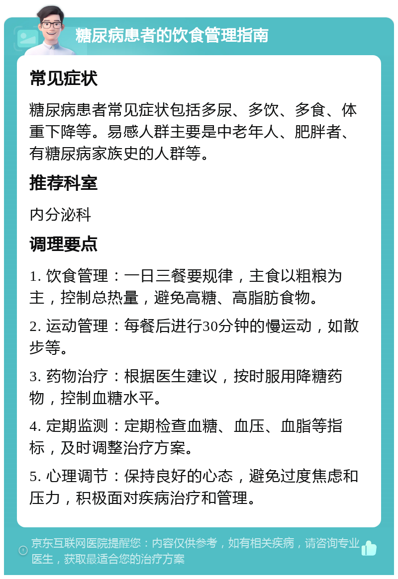 糖尿病患者的饮食管理指南 常见症状 糖尿病患者常见症状包括多尿、多饮、多食、体重下降等。易感人群主要是中老年人、肥胖者、有糖尿病家族史的人群等。 推荐科室 内分泌科 调理要点 1. 饮食管理：一日三餐要规律，主食以粗粮为主，控制总热量，避免高糖、高脂肪食物。 2. 运动管理：每餐后进行30分钟的慢运动，如散步等。 3. 药物治疗：根据医生建议，按时服用降糖药物，控制血糖水平。 4. 定期监测：定期检查血糖、血压、血脂等指标，及时调整治疗方案。 5. 心理调节：保持良好的心态，避免过度焦虑和压力，积极面对疾病治疗和管理。