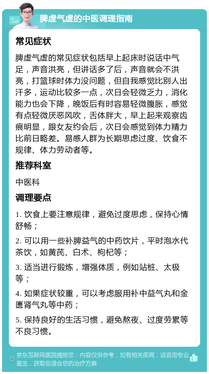 脾虚气虚的中医调理指南 常见症状 脾虚气虚的常见症状包括早上起床时说话中气足，声音洪亮，但讲话多了后，声音就会不洪亮，打篮球时体力没问题，但自我感觉比别人出汗多，运动比较多一点，次日会轻微乏力，消化能力也会下降，晚饭后有时容易轻微腹胀，感觉有点轻微厌恶风吹，舌体胖大，早上起来观察齿痕明显，跟女友约会后，次日会感觉到体力精力比前日略差。易感人群为长期思虑过度、饮食不规律、体力劳动者等。 推荐科室 中医科 调理要点 1. 饮食上要注意规律，避免过度思虑，保持心情舒畅； 2. 可以用一些补脾益气的中药饮片，平时泡水代茶饮，如黄芪、白术、枸杞等； 3. 适当进行锻炼，增强体质，例如站桩、太极等； 4. 如果症状较重，可以考虑服用补中益气丸和金匮肾气丸等中药； 5. 保持良好的生活习惯，避免熬夜、过度劳累等不良习惯。