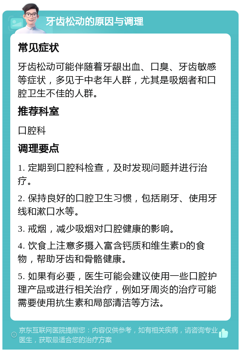 牙齿松动的原因与调理 常见症状 牙齿松动可能伴随着牙龈出血、口臭、牙齿敏感等症状，多见于中老年人群，尤其是吸烟者和口腔卫生不佳的人群。 推荐科室 口腔科 调理要点 1. 定期到口腔科检查，及时发现问题并进行治疗。 2. 保持良好的口腔卫生习惯，包括刷牙、使用牙线和漱口水等。 3. 戒烟，减少吸烟对口腔健康的影响。 4. 饮食上注意多摄入富含钙质和维生素D的食物，帮助牙齿和骨骼健康。 5. 如果有必要，医生可能会建议使用一些口腔护理产品或进行相关治疗，例如牙周炎的治疗可能需要使用抗生素和局部清洁等方法。