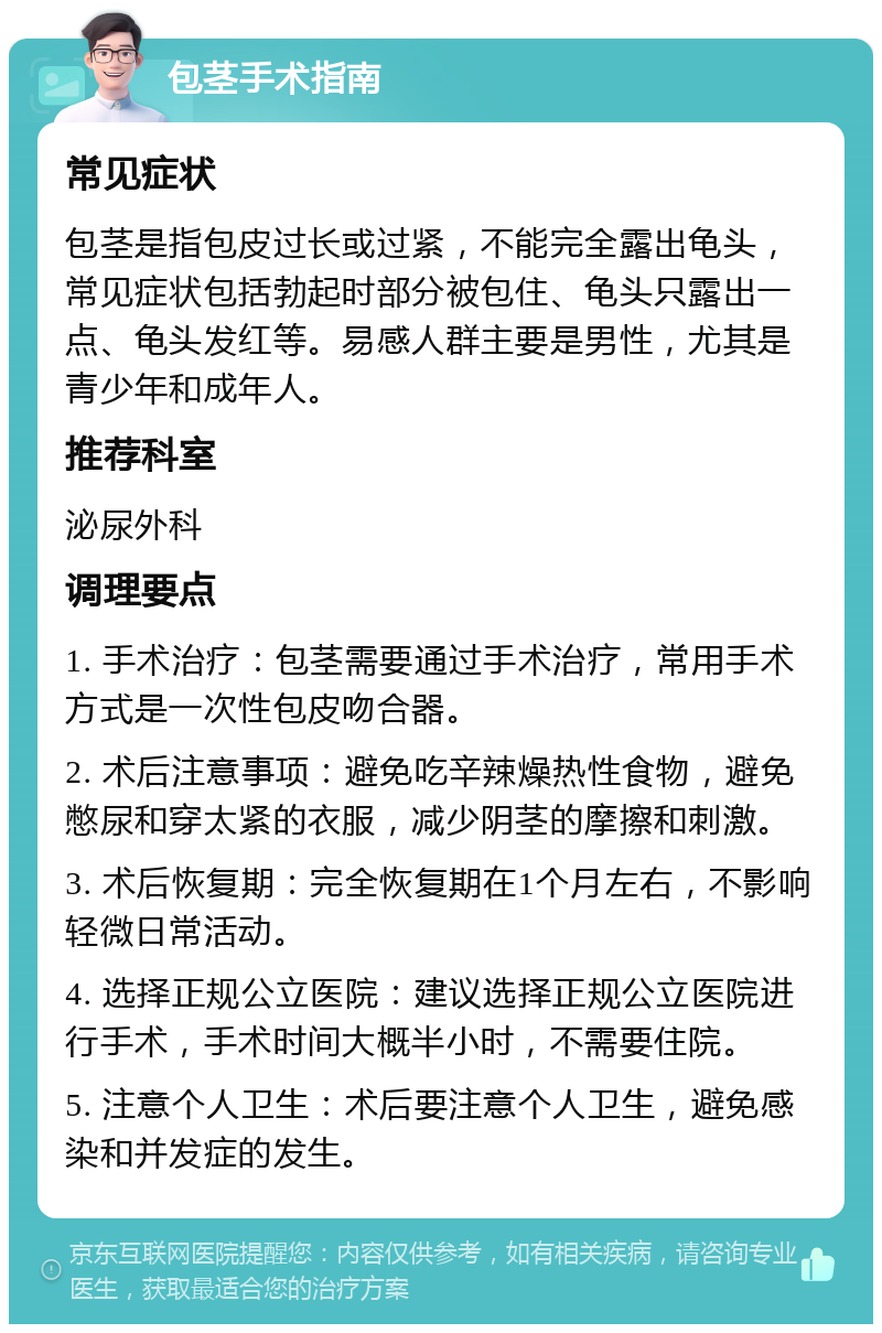 包茎手术指南 常见症状 包茎是指包皮过长或过紧，不能完全露出龟头，常见症状包括勃起时部分被包住、龟头只露出一点、龟头发红等。易感人群主要是男性，尤其是青少年和成年人。 推荐科室 泌尿外科 调理要点 1. 手术治疗：包茎需要通过手术治疗，常用手术方式是一次性包皮吻合器。 2. 术后注意事项：避免吃辛辣燥热性食物，避免憋尿和穿太紧的衣服，减少阴茎的摩擦和刺激。 3. 术后恢复期：完全恢复期在1个月左右，不影响轻微日常活动。 4. 选择正规公立医院：建议选择正规公立医院进行手术，手术时间大概半小时，不需要住院。 5. 注意个人卫生：术后要注意个人卫生，避免感染和并发症的发生。