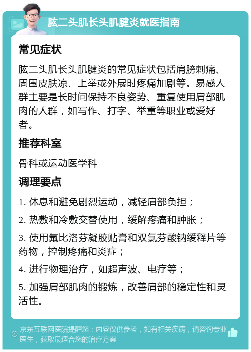 肱二头肌长头肌腱炎就医指南 常见症状 肱二头肌长头肌腱炎的常见症状包括肩膀刺痛、周围皮肤凉、上举或外展时疼痛加剧等。易感人群主要是长时间保持不良姿势、重复使用肩部肌肉的人群，如写作、打字、举重等职业或爱好者。 推荐科室 骨科或运动医学科 调理要点 1. 休息和避免剧烈运动，减轻肩部负担； 2. 热敷和冷敷交替使用，缓解疼痛和肿胀； 3. 使用氟比洛芬凝胶贴膏和双氯芬酸钠缓释片等药物，控制疼痛和炎症； 4. 进行物理治疗，如超声波、电疗等； 5. 加强肩部肌肉的锻炼，改善肩部的稳定性和灵活性。