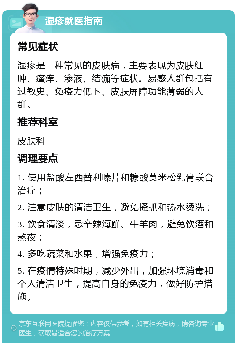 湿疹就医指南 常见症状 湿疹是一种常见的皮肤病，主要表现为皮肤红肿、瘙痒、渗液、结痂等症状。易感人群包括有过敏史、免疫力低下、皮肤屏障功能薄弱的人群。 推荐科室 皮肤科 调理要点 1. 使用盐酸左西替利嗪片和糠酸莫米松乳膏联合治疗； 2. 注意皮肤的清洁卫生，避免搔抓和热水烫洗； 3. 饮食清淡，忌辛辣海鲜、牛羊肉，避免饮酒和熬夜； 4. 多吃蔬菜和水果，增强免疫力； 5. 在疫情特殊时期，减少外出，加强环境消毒和个人清洁卫生，提高自身的免疫力，做好防护措施。