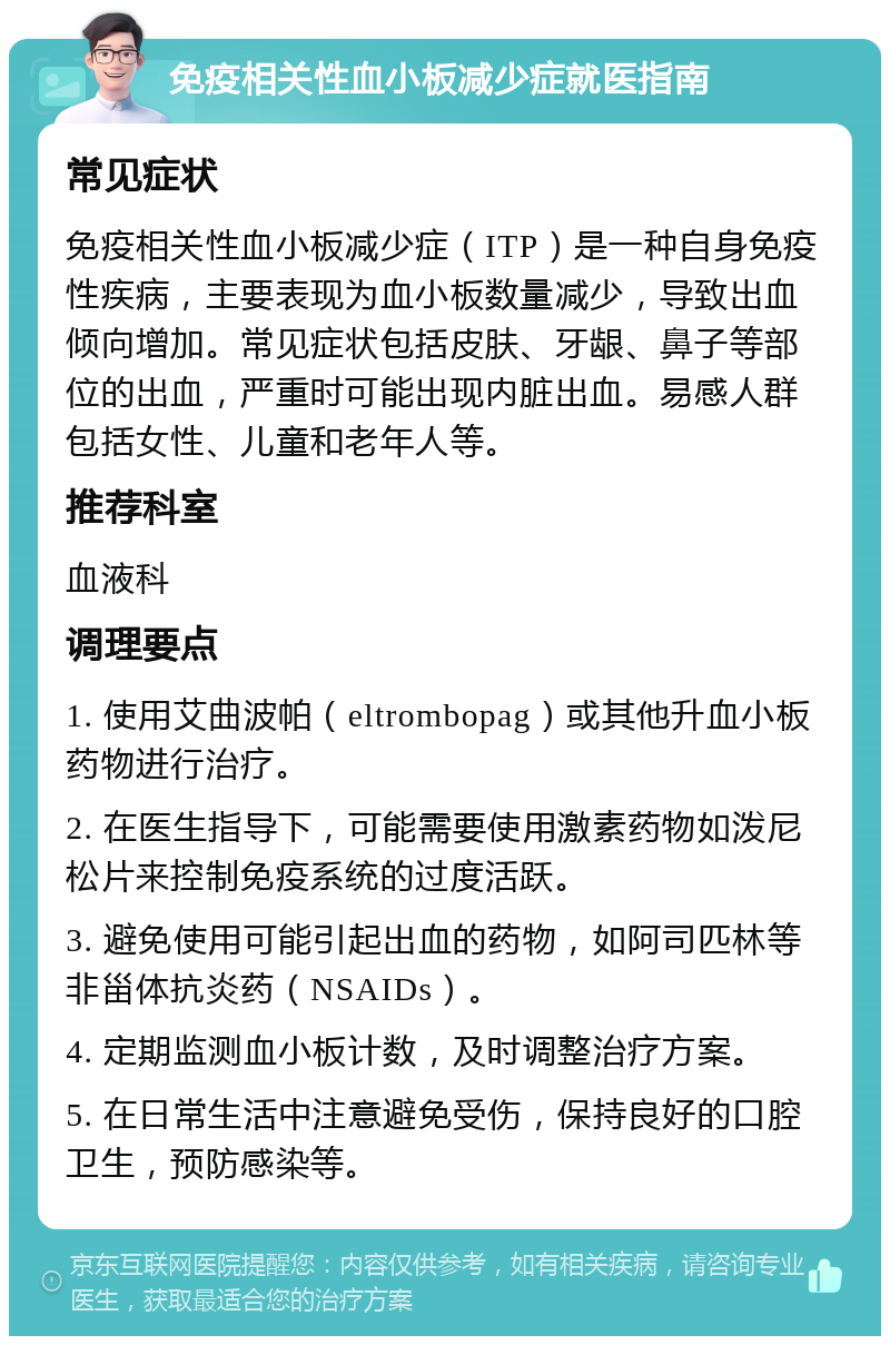 免疫相关性血小板减少症就医指南 常见症状 免疫相关性血小板减少症（ITP）是一种自身免疫性疾病，主要表现为血小板数量减少，导致出血倾向增加。常见症状包括皮肤、牙龈、鼻子等部位的出血，严重时可能出现内脏出血。易感人群包括女性、儿童和老年人等。 推荐科室 血液科 调理要点 1. 使用艾曲波帕（eltrombopag）或其他升血小板药物进行治疗。 2. 在医生指导下，可能需要使用激素药物如泼尼松片来控制免疫系统的过度活跃。 3. 避免使用可能引起出血的药物，如阿司匹林等非甾体抗炎药（NSAIDs）。 4. 定期监测血小板计数，及时调整治疗方案。 5. 在日常生活中注意避免受伤，保持良好的口腔卫生，预防感染等。