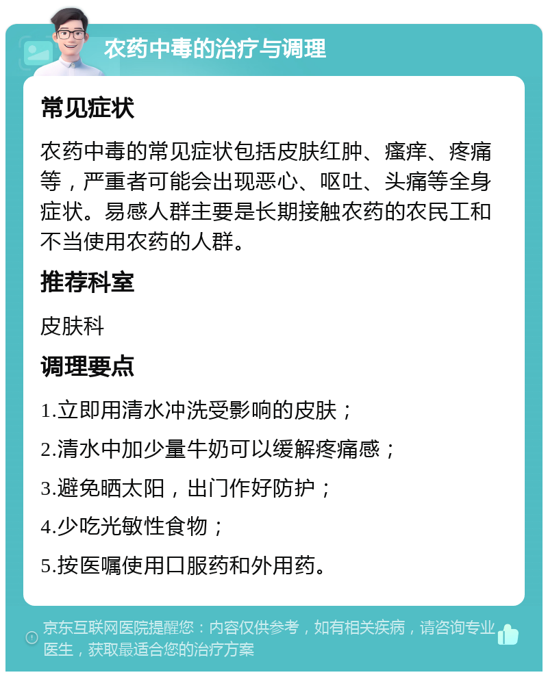 农药中毒的治疗与调理 常见症状 农药中毒的常见症状包括皮肤红肿、瘙痒、疼痛等，严重者可能会出现恶心、呕吐、头痛等全身症状。易感人群主要是长期接触农药的农民工和不当使用农药的人群。 推荐科室 皮肤科 调理要点 1.立即用清水冲洗受影响的皮肤； 2.清水中加少量牛奶可以缓解疼痛感； 3.避免晒太阳，出门作好防护； 4.少吃光敏性食物； 5.按医嘱使用口服药和外用药。