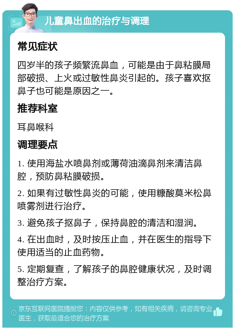 儿童鼻出血的治疗与调理 常见症状 四岁半的孩子频繁流鼻血，可能是由于鼻粘膜局部破损、上火或过敏性鼻炎引起的。孩子喜欢抠鼻子也可能是原因之一。 推荐科室 耳鼻喉科 调理要点 1. 使用海盐水喷鼻剂或薄荷油滴鼻剂来清洁鼻腔，预防鼻粘膜破损。 2. 如果有过敏性鼻炎的可能，使用糠酸莫米松鼻喷雾剂进行治疗。 3. 避免孩子抠鼻子，保持鼻腔的清洁和湿润。 4. 在出血时，及时按压止血，并在医生的指导下使用适当的止血药物。 5. 定期复查，了解孩子的鼻腔健康状况，及时调整治疗方案。