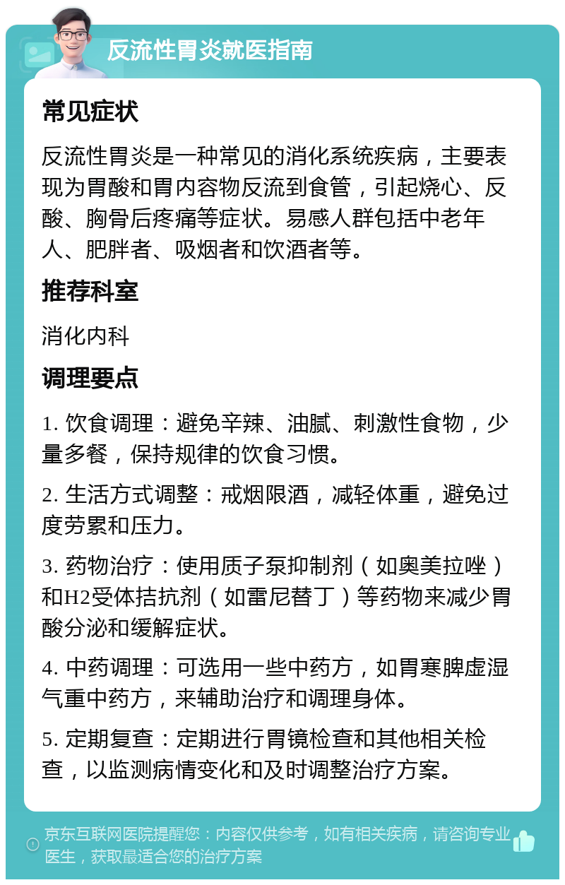 反流性胃炎就医指南 常见症状 反流性胃炎是一种常见的消化系统疾病，主要表现为胃酸和胃内容物反流到食管，引起烧心、反酸、胸骨后疼痛等症状。易感人群包括中老年人、肥胖者、吸烟者和饮酒者等。 推荐科室 消化内科 调理要点 1. 饮食调理：避免辛辣、油腻、刺激性食物，少量多餐，保持规律的饮食习惯。 2. 生活方式调整：戒烟限酒，减轻体重，避免过度劳累和压力。 3. 药物治疗：使用质子泵抑制剂（如奥美拉唑）和H2受体拮抗剂（如雷尼替丁）等药物来减少胃酸分泌和缓解症状。 4. 中药调理：可选用一些中药方，如胃寒脾虚湿气重中药方，来辅助治疗和调理身体。 5. 定期复查：定期进行胃镜检查和其他相关检查，以监测病情变化和及时调整治疗方案。