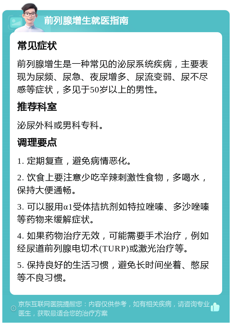 前列腺增生就医指南 常见症状 前列腺增生是一种常见的泌尿系统疾病，主要表现为尿频、尿急、夜尿增多、尿流变弱、尿不尽感等症状，多见于50岁以上的男性。 推荐科室 泌尿外科或男科专科。 调理要点 1. 定期复查，避免病情恶化。 2. 饮食上要注意少吃辛辣刺激性食物，多喝水，保持大便通畅。 3. 可以服用α1受体拮抗剂如特拉唑嗪、多沙唑嗪等药物来缓解症状。 4. 如果药物治疗无效，可能需要手术治疗，例如经尿道前列腺电切术(TURP)或激光治疗等。 5. 保持良好的生活习惯，避免长时间坐着、憋尿等不良习惯。