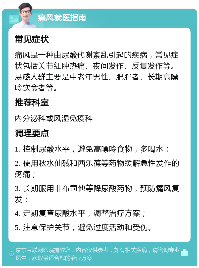 痛风就医指南 常见症状 痛风是一种由尿酸代谢紊乱引起的疾病，常见症状包括关节红肿热痛、夜间发作、反复发作等。易感人群主要是中老年男性、肥胖者、长期高嘌呤饮食者等。 推荐科室 内分泌科或风湿免疫科 调理要点 1. 控制尿酸水平，避免高嘌呤食物，多喝水； 2. 使用秋水仙碱和西乐葆等药物缓解急性发作的疼痛； 3. 长期服用非布司他等降尿酸药物，预防痛风复发； 4. 定期复查尿酸水平，调整治疗方案； 5. 注意保护关节，避免过度活动和受伤。