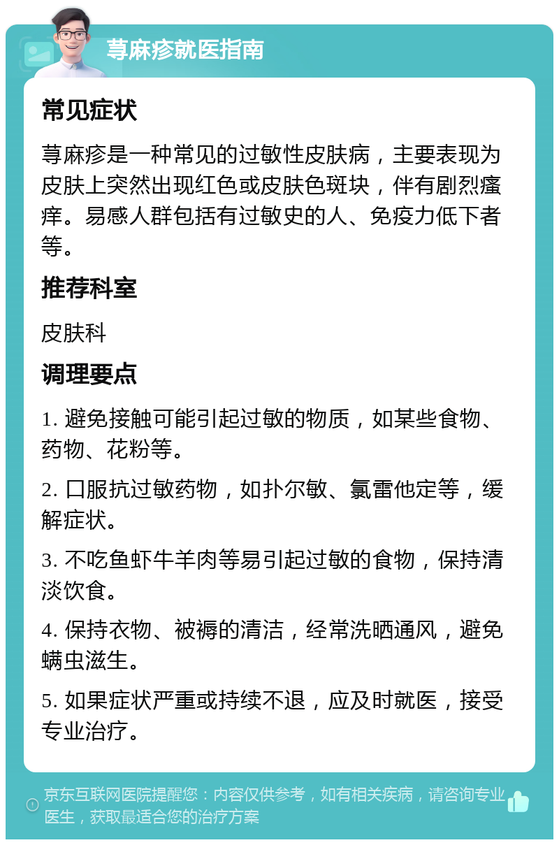 荨麻疹就医指南 常见症状 荨麻疹是一种常见的过敏性皮肤病，主要表现为皮肤上突然出现红色或皮肤色斑块，伴有剧烈瘙痒。易感人群包括有过敏史的人、免疫力低下者等。 推荐科室 皮肤科 调理要点 1. 避免接触可能引起过敏的物质，如某些食物、药物、花粉等。 2. 口服抗过敏药物，如扑尔敏、氯雷他定等，缓解症状。 3. 不吃鱼虾牛羊肉等易引起过敏的食物，保持清淡饮食。 4. 保持衣物、被褥的清洁，经常洗晒通风，避免螨虫滋生。 5. 如果症状严重或持续不退，应及时就医，接受专业治疗。