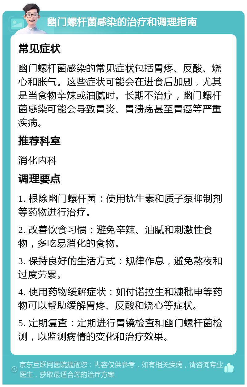 幽门螺杆菌感染的治疗和调理指南 常见症状 幽门螺杆菌感染的常见症状包括胃疼、反酸、烧心和胀气。这些症状可能会在进食后加剧，尤其是当食物辛辣或油腻时。长期不治疗，幽门螺杆菌感染可能会导致胃炎、胃溃疡甚至胃癌等严重疾病。 推荐科室 消化内科 调理要点 1. 根除幽门螺杆菌：使用抗生素和质子泵抑制剂等药物进行治疗。 2. 改善饮食习惯：避免辛辣、油腻和刺激性食物，多吃易消化的食物。 3. 保持良好的生活方式：规律作息，避免熬夜和过度劳累。 4. 使用药物缓解症状：如付诺拉生和糠秕申等药物可以帮助缓解胃疼、反酸和烧心等症状。 5. 定期复查：定期进行胃镜检查和幽门螺杆菌检测，以监测病情的变化和治疗效果。