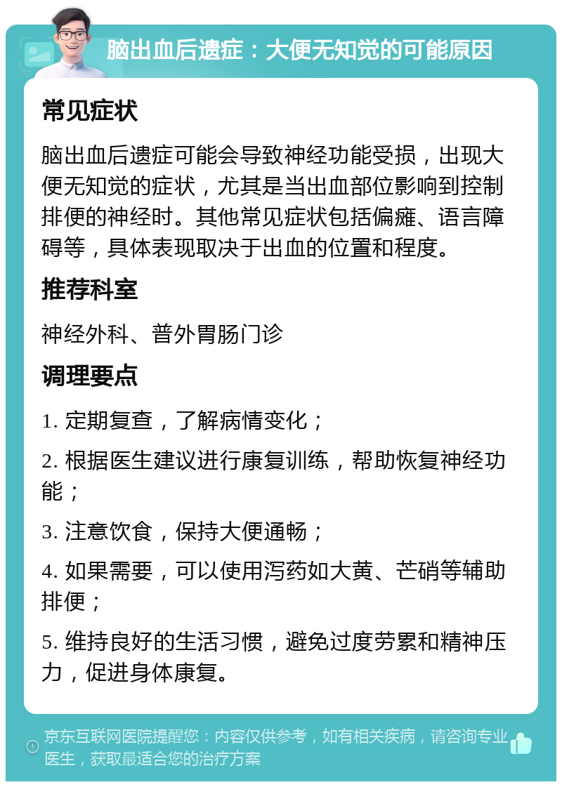 脑出血后遗症：大便无知觉的可能原因 常见症状 脑出血后遗症可能会导致神经功能受损，出现大便无知觉的症状，尤其是当出血部位影响到控制排便的神经时。其他常见症状包括偏瘫、语言障碍等，具体表现取决于出血的位置和程度。 推荐科室 神经外科、普外胃肠门诊 调理要点 1. 定期复查，了解病情变化； 2. 根据医生建议进行康复训练，帮助恢复神经功能； 3. 注意饮食，保持大便通畅； 4. 如果需要，可以使用泻药如大黄、芒硝等辅助排便； 5. 维持良好的生活习惯，避免过度劳累和精神压力，促进身体康复。