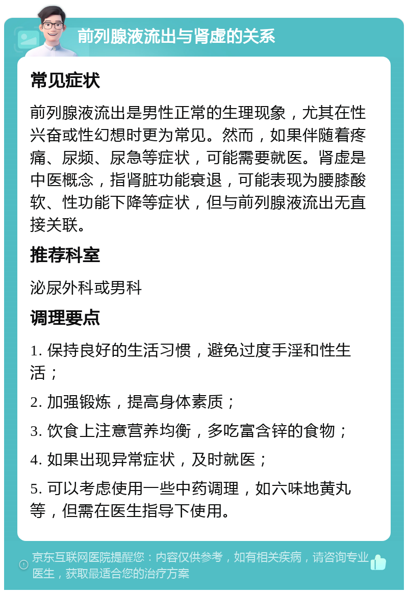 前列腺液流出与肾虚的关系 常见症状 前列腺液流出是男性正常的生理现象，尤其在性兴奋或性幻想时更为常见。然而，如果伴随着疼痛、尿频、尿急等症状，可能需要就医。肾虚是中医概念，指肾脏功能衰退，可能表现为腰膝酸软、性功能下降等症状，但与前列腺液流出无直接关联。 推荐科室 泌尿外科或男科 调理要点 1. 保持良好的生活习惯，避免过度手淫和性生活； 2. 加强锻炼，提高身体素质； 3. 饮食上注意营养均衡，多吃富含锌的食物； 4. 如果出现异常症状，及时就医； 5. 可以考虑使用一些中药调理，如六味地黄丸等，但需在医生指导下使用。