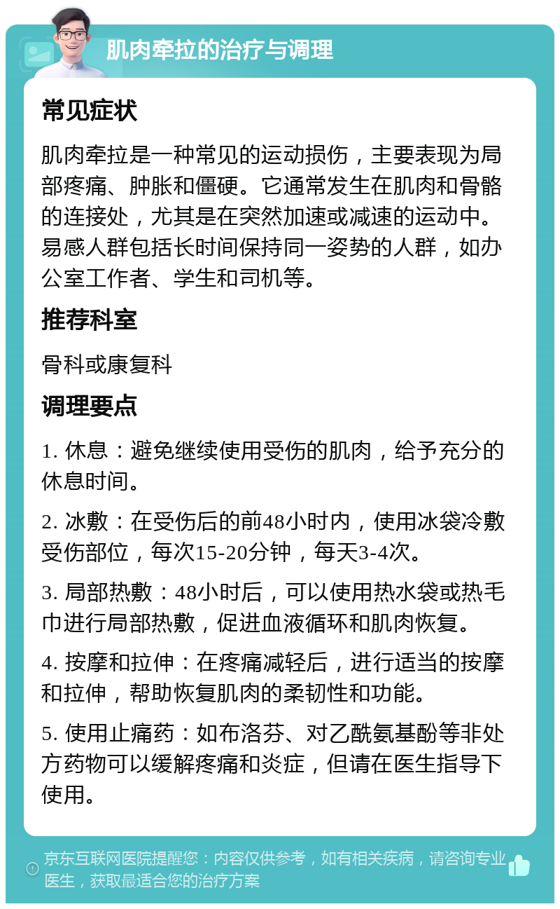 肌肉牵拉的治疗与调理 常见症状 肌肉牵拉是一种常见的运动损伤，主要表现为局部疼痛、肿胀和僵硬。它通常发生在肌肉和骨骼的连接处，尤其是在突然加速或减速的运动中。易感人群包括长时间保持同一姿势的人群，如办公室工作者、学生和司机等。 推荐科室 骨科或康复科 调理要点 1. 休息：避免继续使用受伤的肌肉，给予充分的休息时间。 2. 冰敷：在受伤后的前48小时内，使用冰袋冷敷受伤部位，每次15-20分钟，每天3-4次。 3. 局部热敷：48小时后，可以使用热水袋或热毛巾进行局部热敷，促进血液循环和肌肉恢复。 4. 按摩和拉伸：在疼痛减轻后，进行适当的按摩和拉伸，帮助恢复肌肉的柔韧性和功能。 5. 使用止痛药：如布洛芬、对乙酰氨基酚等非处方药物可以缓解疼痛和炎症，但请在医生指导下使用。