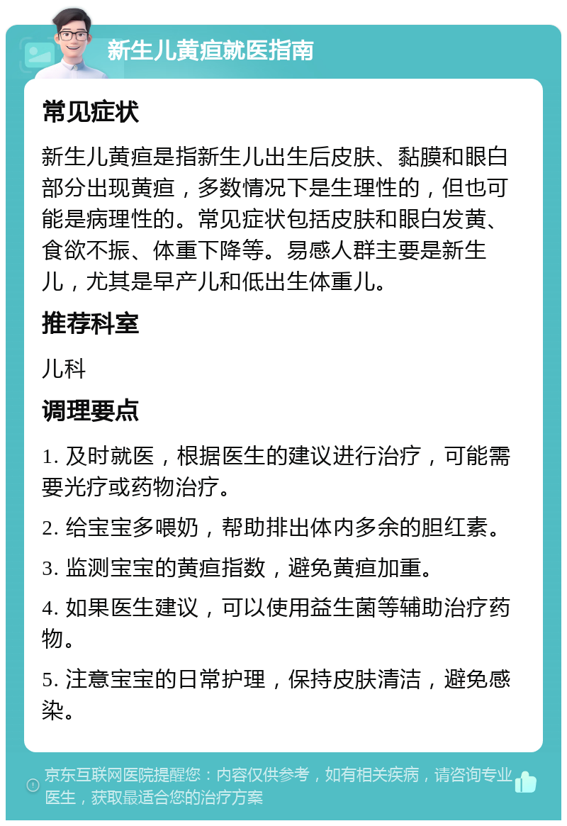 新生儿黄疸就医指南 常见症状 新生儿黄疸是指新生儿出生后皮肤、黏膜和眼白部分出现黄疸，多数情况下是生理性的，但也可能是病理性的。常见症状包括皮肤和眼白发黄、食欲不振、体重下降等。易感人群主要是新生儿，尤其是早产儿和低出生体重儿。 推荐科室 儿科 调理要点 1. 及时就医，根据医生的建议进行治疗，可能需要光疗或药物治疗。 2. 给宝宝多喂奶，帮助排出体内多余的胆红素。 3. 监测宝宝的黄疸指数，避免黄疸加重。 4. 如果医生建议，可以使用益生菌等辅助治疗药物。 5. 注意宝宝的日常护理，保持皮肤清洁，避免感染。