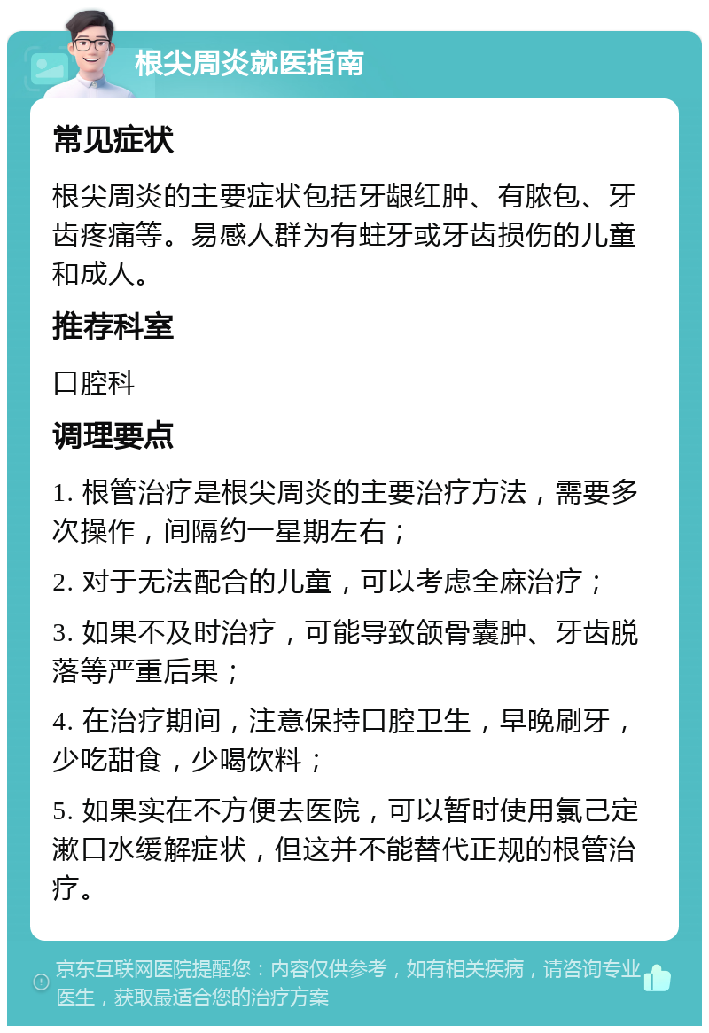 根尖周炎就医指南 常见症状 根尖周炎的主要症状包括牙龈红肿、有脓包、牙齿疼痛等。易感人群为有蛀牙或牙齿损伤的儿童和成人。 推荐科室 口腔科 调理要点 1. 根管治疗是根尖周炎的主要治疗方法，需要多次操作，间隔约一星期左右； 2. 对于无法配合的儿童，可以考虑全麻治疗； 3. 如果不及时治疗，可能导致颌骨囊肿、牙齿脱落等严重后果； 4. 在治疗期间，注意保持口腔卫生，早晚刷牙，少吃甜食，少喝饮料； 5. 如果实在不方便去医院，可以暂时使用氯己定漱口水缓解症状，但这并不能替代正规的根管治疗。