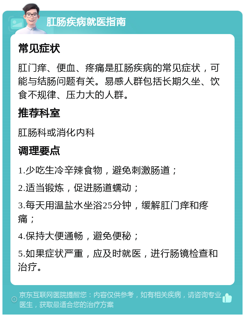 肛肠疾病就医指南 常见症状 肛门痒、便血、疼痛是肛肠疾病的常见症状，可能与结肠问题有关。易感人群包括长期久坐、饮食不规律、压力大的人群。 推荐科室 肛肠科或消化内科 调理要点 1.少吃生冷辛辣食物，避免刺激肠道； 2.适当锻炼，促进肠道蠕动； 3.每天用温盐水坐浴25分钟，缓解肛门痒和疼痛； 4.保持大便通畅，避免便秘； 5.如果症状严重，应及时就医，进行肠镜检查和治疗。