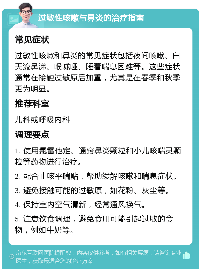 过敏性咳嗽与鼻炎的治疗指南 常见症状 过敏性咳嗽和鼻炎的常见症状包括夜间咳嗽、白天流鼻涕、喉咙哑、睡着喘息困难等。这些症状通常在接触过敏原后加重，尤其是在春季和秋季更为明显。 推荐科室 儿科或呼吸内科 调理要点 1. 使用氯雷他定、通窍鼻炎颗粒和小儿咳喘灵颗粒等药物进行治疗。 2. 配合止咳平喘贴，帮助缓解咳嗽和喘息症状。 3. 避免接触可能的过敏原，如花粉、灰尘等。 4. 保持室内空气清新，经常通风换气。 5. 注意饮食调理，避免食用可能引起过敏的食物，例如牛奶等。