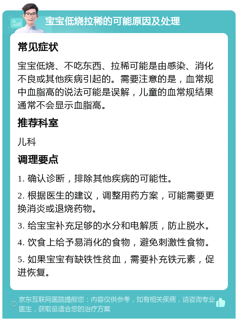 宝宝低烧拉稀的可能原因及处理 常见症状 宝宝低烧、不吃东西、拉稀可能是由感染、消化不良或其他疾病引起的。需要注意的是，血常规中血脂高的说法可能是误解，儿童的血常规结果通常不会显示血脂高。 推荐科室 儿科 调理要点 1. 确认诊断，排除其他疾病的可能性。 2. 根据医生的建议，调整用药方案，可能需要更换消炎或退烧药物。 3. 给宝宝补充足够的水分和电解质，防止脱水。 4. 饮食上给予易消化的食物，避免刺激性食物。 5. 如果宝宝有缺铁性贫血，需要补充铁元素，促进恢复。