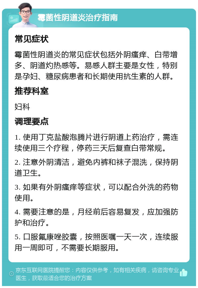 霉菌性阴道炎治疗指南 常见症状 霉菌性阴道炎的常见症状包括外阴瘙痒、白带增多、阴道灼热感等。易感人群主要是女性，特别是孕妇、糖尿病患者和长期使用抗生素的人群。 推荐科室 妇科 调理要点 1. 使用丁克盐酸泡腾片进行阴道上药治疗，需连续使用三个疗程，停药三天后复查白带常规。 2. 注意外阴清洁，避免内裤和袜子混洗，保持阴道卫生。 3. 如果有外阴瘙痒等症状，可以配合外洗的药物使用。 4. 需要注意的是，月经前后容易复发，应加强防护和治疗。 5. 口服氟康唑胶囊，按照医嘱一天一次，连续服用一周即可，不需要长期服用。