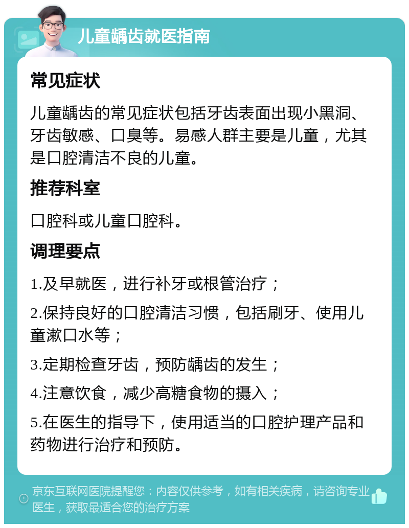 儿童龋齿就医指南 常见症状 儿童龋齿的常见症状包括牙齿表面出现小黑洞、牙齿敏感、口臭等。易感人群主要是儿童，尤其是口腔清洁不良的儿童。 推荐科室 口腔科或儿童口腔科。 调理要点 1.及早就医，进行补牙或根管治疗； 2.保持良好的口腔清洁习惯，包括刷牙、使用儿童漱口水等； 3.定期检查牙齿，预防龋齿的发生； 4.注意饮食，减少高糖食物的摄入； 5.在医生的指导下，使用适当的口腔护理产品和药物进行治疗和预防。