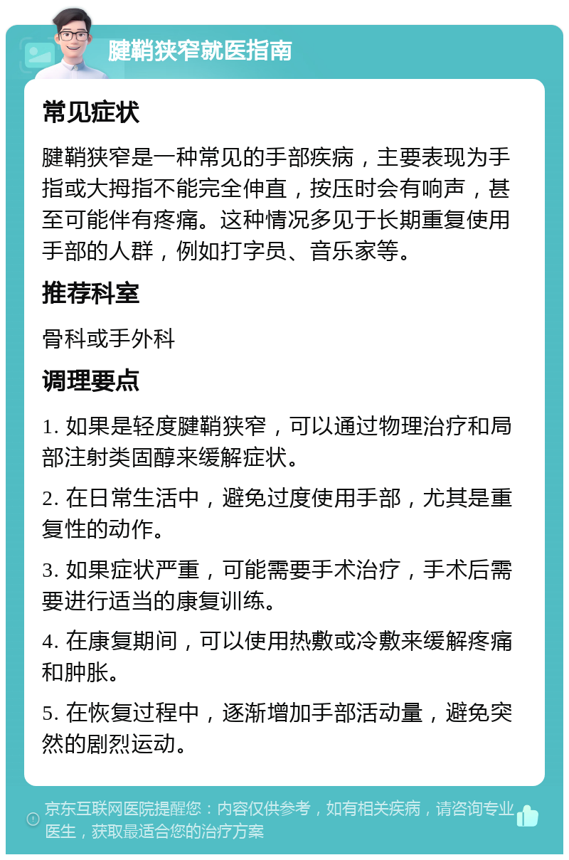 腱鞘狭窄就医指南 常见症状 腱鞘狭窄是一种常见的手部疾病，主要表现为手指或大拇指不能完全伸直，按压时会有响声，甚至可能伴有疼痛。这种情况多见于长期重复使用手部的人群，例如打字员、音乐家等。 推荐科室 骨科或手外科 调理要点 1. 如果是轻度腱鞘狭窄，可以通过物理治疗和局部注射类固醇来缓解症状。 2. 在日常生活中，避免过度使用手部，尤其是重复性的动作。 3. 如果症状严重，可能需要手术治疗，手术后需要进行适当的康复训练。 4. 在康复期间，可以使用热敷或冷敷来缓解疼痛和肿胀。 5. 在恢复过程中，逐渐增加手部活动量，避免突然的剧烈运动。