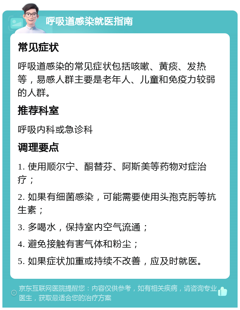 呼吸道感染就医指南 常见症状 呼吸道感染的常见症状包括咳嗽、黄痰、发热等，易感人群主要是老年人、儿童和免疫力较弱的人群。 推荐科室 呼吸内科或急诊科 调理要点 1. 使用顺尔宁、酮替芬、阿斯美等药物对症治疗； 2. 如果有细菌感染，可能需要使用头孢克肟等抗生素； 3. 多喝水，保持室内空气流通； 4. 避免接触有害气体和粉尘； 5. 如果症状加重或持续不改善，应及时就医。