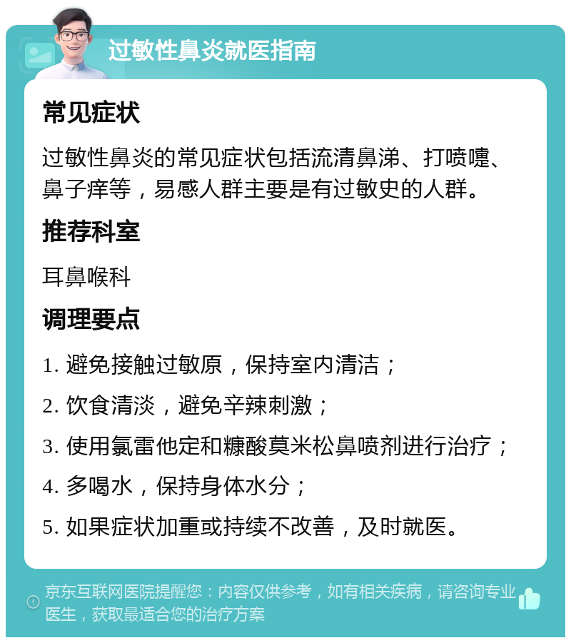 过敏性鼻炎就医指南 常见症状 过敏性鼻炎的常见症状包括流清鼻涕、打喷嚏、鼻子痒等，易感人群主要是有过敏史的人群。 推荐科室 耳鼻喉科 调理要点 1. 避免接触过敏原，保持室内清洁； 2. 饮食清淡，避免辛辣刺激； 3. 使用氯雷他定和糠酸莫米松鼻喷剂进行治疗； 4. 多喝水，保持身体水分； 5. 如果症状加重或持续不改善，及时就医。