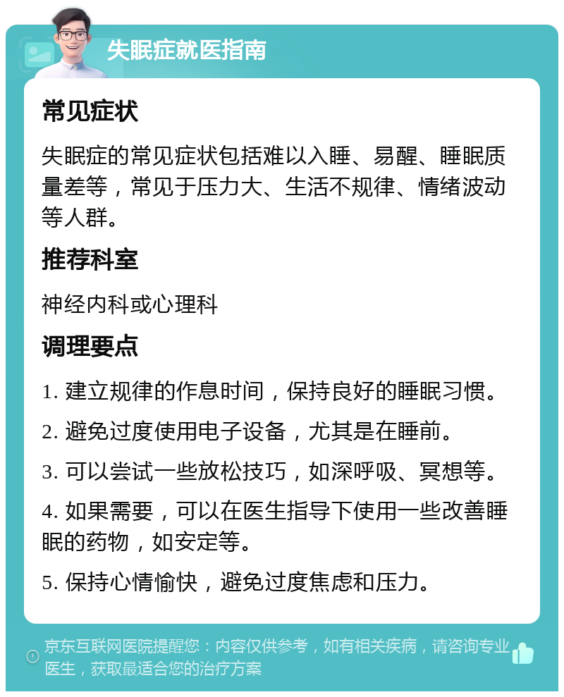 失眠症就医指南 常见症状 失眠症的常见症状包括难以入睡、易醒、睡眠质量差等，常见于压力大、生活不规律、情绪波动等人群。 推荐科室 神经内科或心理科 调理要点 1. 建立规律的作息时间，保持良好的睡眠习惯。 2. 避免过度使用电子设备，尤其是在睡前。 3. 可以尝试一些放松技巧，如深呼吸、冥想等。 4. 如果需要，可以在医生指导下使用一些改善睡眠的药物，如安定等。 5. 保持心情愉快，避免过度焦虑和压力。