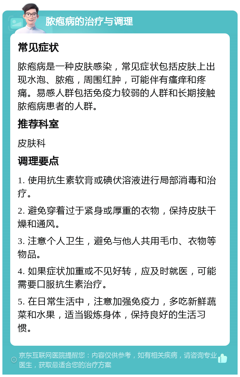 脓疱病的治疗与调理 常见症状 脓疱病是一种皮肤感染，常见症状包括皮肤上出现水泡、脓疱，周围红肿，可能伴有瘙痒和疼痛。易感人群包括免疫力较弱的人群和长期接触脓疱病患者的人群。 推荐科室 皮肤科 调理要点 1. 使用抗生素软膏或碘伏溶液进行局部消毒和治疗。 2. 避免穿着过于紧身或厚重的衣物，保持皮肤干燥和通风。 3. 注意个人卫生，避免与他人共用毛巾、衣物等物品。 4. 如果症状加重或不见好转，应及时就医，可能需要口服抗生素治疗。 5. 在日常生活中，注意加强免疫力，多吃新鲜蔬菜和水果，适当锻炼身体，保持良好的生活习惯。