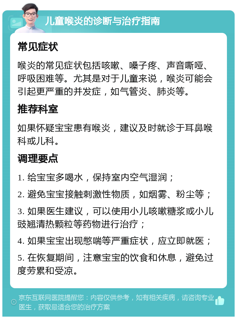 儿童喉炎的诊断与治疗指南 常见症状 喉炎的常见症状包括咳嗽、嗓子疼、声音嘶哑、呼吸困难等。尤其是对于儿童来说，喉炎可能会引起更严重的并发症，如气管炎、肺炎等。 推荐科室 如果怀疑宝宝患有喉炎，建议及时就诊于耳鼻喉科或儿科。 调理要点 1. 给宝宝多喝水，保持室内空气湿润； 2. 避免宝宝接触刺激性物质，如烟雾、粉尘等； 3. 如果医生建议，可以使用小儿咳嗽糖浆或小儿豉翘清热颗粒等药物进行治疗； 4. 如果宝宝出现憋喘等严重症状，应立即就医； 5. 在恢复期间，注意宝宝的饮食和休息，避免过度劳累和受凉。