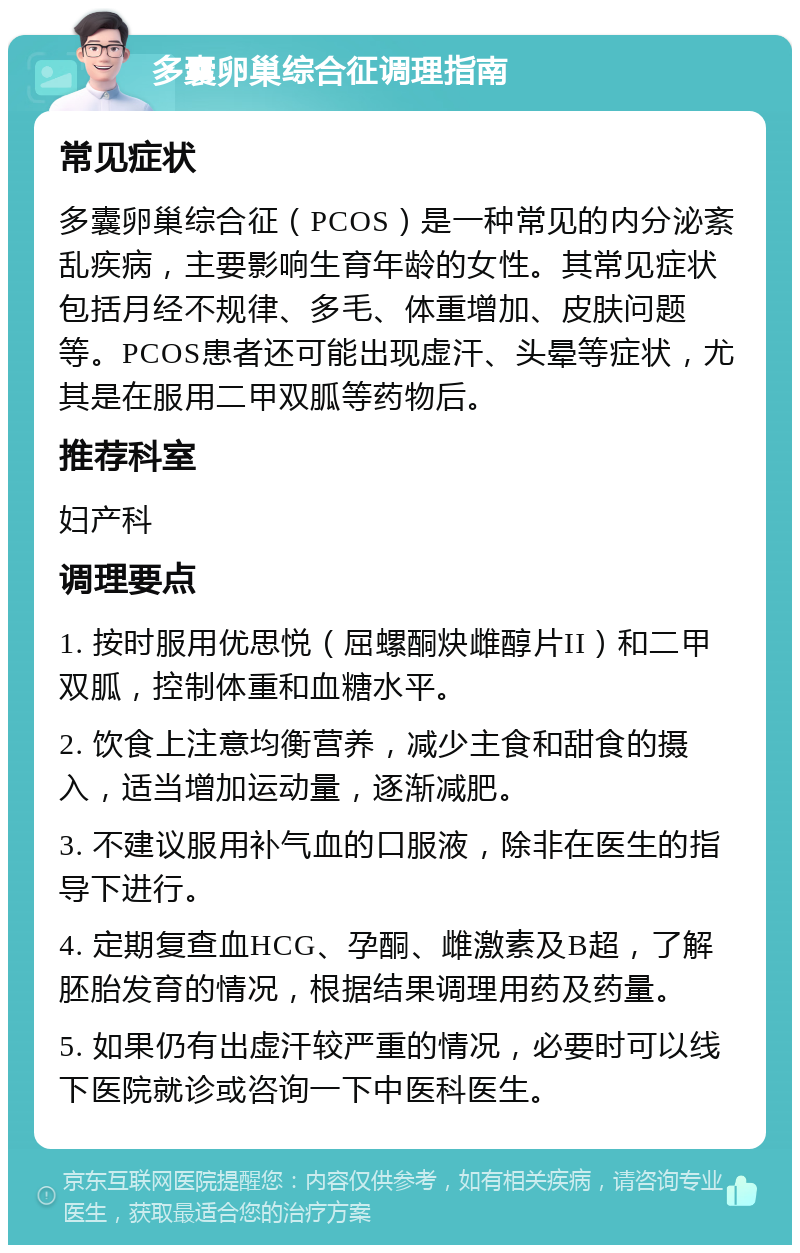 多囊卵巢综合征调理指南 常见症状 多囊卵巢综合征（PCOS）是一种常见的内分泌紊乱疾病，主要影响生育年龄的女性。其常见症状包括月经不规律、多毛、体重增加、皮肤问题等。PCOS患者还可能出现虚汗、头晕等症状，尤其是在服用二甲双胍等药物后。 推荐科室 妇产科 调理要点 1. 按时服用优思悦（屈螺酮炔雌醇片II）和二甲双胍，控制体重和血糖水平。 2. 饮食上注意均衡营养，减少主食和甜食的摄入，适当增加运动量，逐渐减肥。 3. 不建议服用补气血的口服液，除非在医生的指导下进行。 4. 定期复查血HCG、孕酮、雌激素及B超，了解胚胎发育的情况，根据结果调理用药及药量。 5. 如果仍有出虚汗较严重的情况，必要时可以线下医院就诊或咨询一下中医科医生。