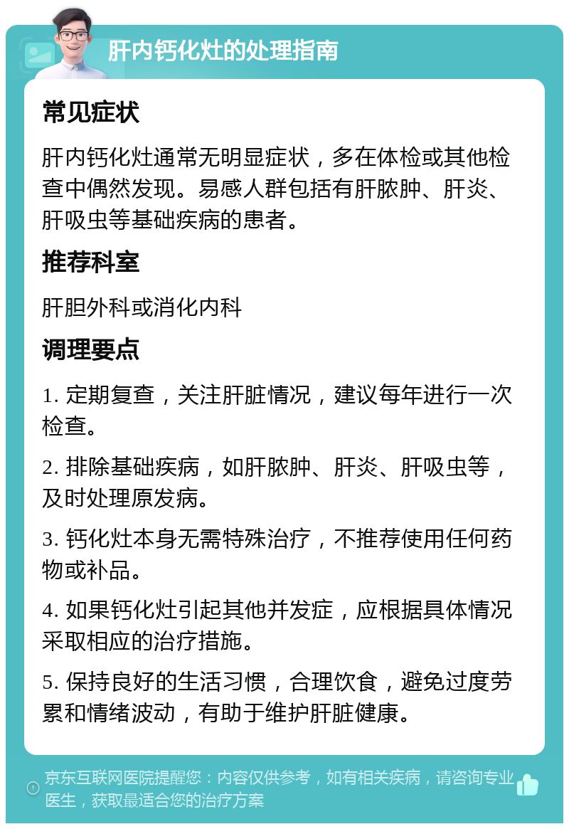 肝内钙化灶的处理指南 常见症状 肝内钙化灶通常无明显症状，多在体检或其他检查中偶然发现。易感人群包括有肝脓肿、肝炎、肝吸虫等基础疾病的患者。 推荐科室 肝胆外科或消化内科 调理要点 1. 定期复查，关注肝脏情况，建议每年进行一次检查。 2. 排除基础疾病，如肝脓肿、肝炎、肝吸虫等，及时处理原发病。 3. 钙化灶本身无需特殊治疗，不推荐使用任何药物或补品。 4. 如果钙化灶引起其他并发症，应根据具体情况采取相应的治疗措施。 5. 保持良好的生活习惯，合理饮食，避免过度劳累和情绪波动，有助于维护肝脏健康。