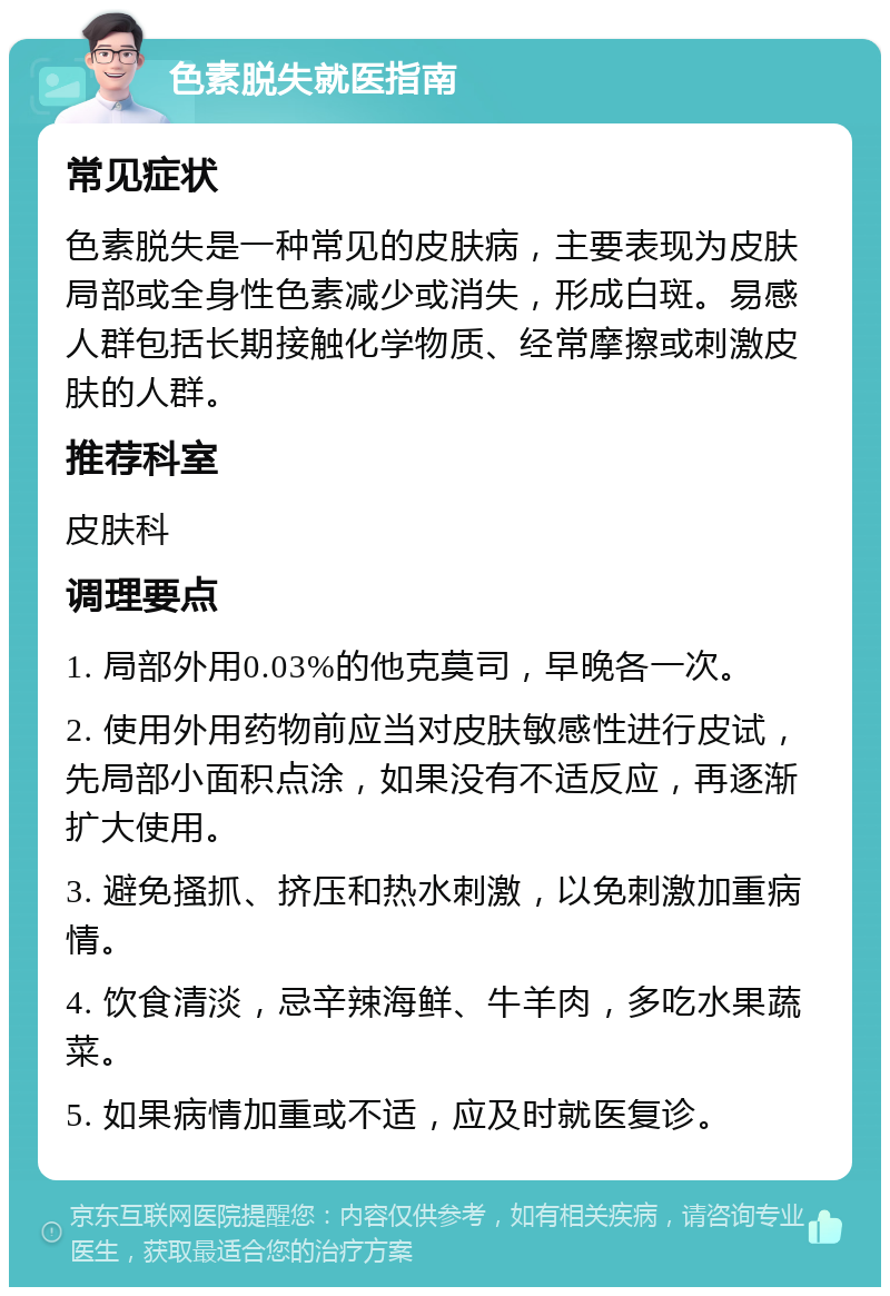 色素脱失就医指南 常见症状 色素脱失是一种常见的皮肤病，主要表现为皮肤局部或全身性色素减少或消失，形成白斑。易感人群包括长期接触化学物质、经常摩擦或刺激皮肤的人群。 推荐科室 皮肤科 调理要点 1. 局部外用0.03%的他克莫司，早晚各一次。 2. 使用外用药物前应当对皮肤敏感性进行皮试，先局部小面积点涂，如果没有不适反应，再逐渐扩大使用。 3. 避免搔抓、挤压和热水刺激，以免刺激加重病情。 4. 饮食清淡，忌辛辣海鲜、牛羊肉，多吃水果蔬菜。 5. 如果病情加重或不适，应及时就医复诊。