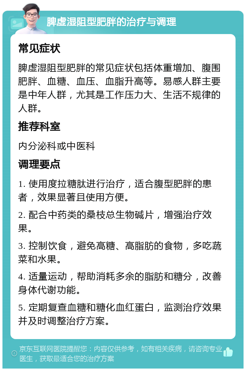 脾虚湿阻型肥胖的治疗与调理 常见症状 脾虚湿阻型肥胖的常见症状包括体重增加、腹围肥胖、血糖、血压、血脂升高等。易感人群主要是中年人群，尤其是工作压力大、生活不规律的人群。 推荐科室 内分泌科或中医科 调理要点 1. 使用度拉糖肽进行治疗，适合腹型肥胖的患者，效果显著且使用方便。 2. 配合中药类的桑枝总生物碱片，增强治疗效果。 3. 控制饮食，避免高糖、高脂肪的食物，多吃蔬菜和水果。 4. 适量运动，帮助消耗多余的脂肪和糖分，改善身体代谢功能。 5. 定期复查血糖和糖化血红蛋白，监测治疗效果并及时调整治疗方案。