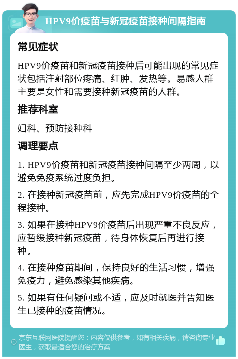 HPV9价疫苗与新冠疫苗接种间隔指南 常见症状 HPV9价疫苗和新冠疫苗接种后可能出现的常见症状包括注射部位疼痛、红肿、发热等。易感人群主要是女性和需要接种新冠疫苗的人群。 推荐科室 妇科、预防接种科 调理要点 1. HPV9价疫苗和新冠疫苗接种间隔至少两周，以避免免疫系统过度负担。 2. 在接种新冠疫苗前，应先完成HPV9价疫苗的全程接种。 3. 如果在接种HPV9价疫苗后出现严重不良反应，应暂缓接种新冠疫苗，待身体恢复后再进行接种。 4. 在接种疫苗期间，保持良好的生活习惯，增强免疫力，避免感染其他疾病。 5. 如果有任何疑问或不适，应及时就医并告知医生已接种的疫苗情况。