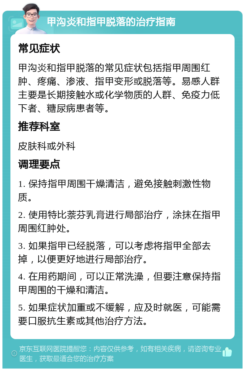 甲沟炎和指甲脱落的治疗指南 常见症状 甲沟炎和指甲脱落的常见症状包括指甲周围红肿、疼痛、渗液、指甲变形或脱落等。易感人群主要是长期接触水或化学物质的人群、免疫力低下者、糖尿病患者等。 推荐科室 皮肤科或外科 调理要点 1. 保持指甲周围干燥清洁，避免接触刺激性物质。 2. 使用特比萘芬乳膏进行局部治疗，涂抹在指甲周围红肿处。 3. 如果指甲已经脱落，可以考虑将指甲全部去掉，以便更好地进行局部治疗。 4. 在用药期间，可以正常洗澡，但要注意保持指甲周围的干燥和清洁。 5. 如果症状加重或不缓解，应及时就医，可能需要口服抗生素或其他治疗方法。