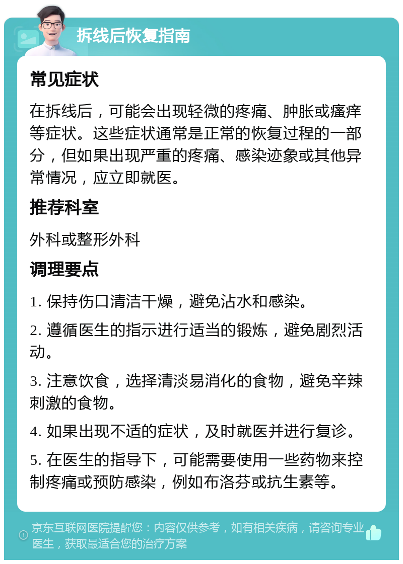 拆线后恢复指南 常见症状 在拆线后，可能会出现轻微的疼痛、肿胀或瘙痒等症状。这些症状通常是正常的恢复过程的一部分，但如果出现严重的疼痛、感染迹象或其他异常情况，应立即就医。 推荐科室 外科或整形外科 调理要点 1. 保持伤口清洁干燥，避免沾水和感染。 2. 遵循医生的指示进行适当的锻炼，避免剧烈活动。 3. 注意饮食，选择清淡易消化的食物，避免辛辣刺激的食物。 4. 如果出现不适的症状，及时就医并进行复诊。 5. 在医生的指导下，可能需要使用一些药物来控制疼痛或预防感染，例如布洛芬或抗生素等。