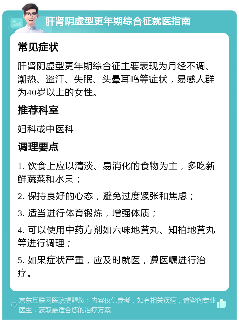 肝肾阴虚型更年期综合征就医指南 常见症状 肝肾阴虚型更年期综合征主要表现为月经不调、潮热、盗汗、失眠、头晕耳鸣等症状，易感人群为40岁以上的女性。 推荐科室 妇科或中医科 调理要点 1. 饮食上应以清淡、易消化的食物为主，多吃新鲜蔬菜和水果； 2. 保持良好的心态，避免过度紧张和焦虑； 3. 适当进行体育锻炼，增强体质； 4. 可以使用中药方剂如六味地黄丸、知柏地黄丸等进行调理； 5. 如果症状严重，应及时就医，遵医嘱进行治疗。