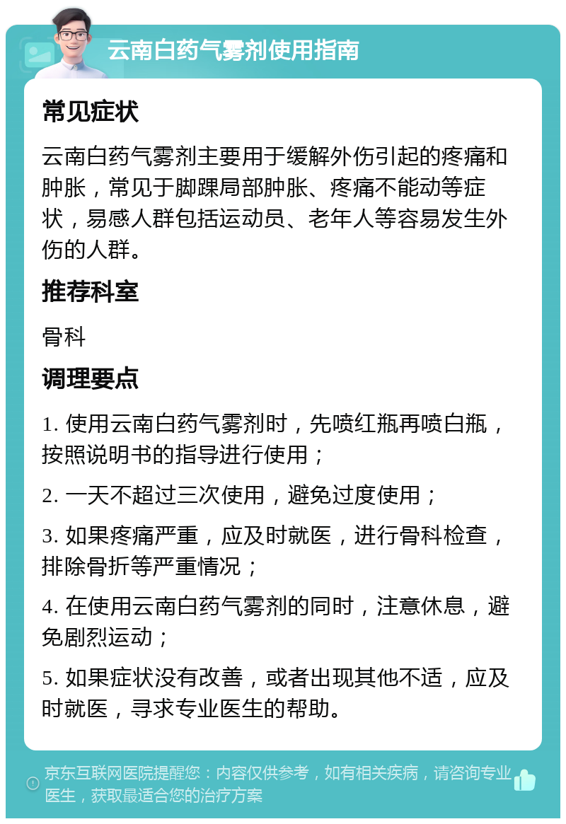 云南白药气雾剂使用指南 常见症状 云南白药气雾剂主要用于缓解外伤引起的疼痛和肿胀，常见于脚踝局部肿胀、疼痛不能动等症状，易感人群包括运动员、老年人等容易发生外伤的人群。 推荐科室 骨科 调理要点 1. 使用云南白药气雾剂时，先喷红瓶再喷白瓶，按照说明书的指导进行使用； 2. 一天不超过三次使用，避免过度使用； 3. 如果疼痛严重，应及时就医，进行骨科检查，排除骨折等严重情况； 4. 在使用云南白药气雾剂的同时，注意休息，避免剧烈运动； 5. 如果症状没有改善，或者出现其他不适，应及时就医，寻求专业医生的帮助。