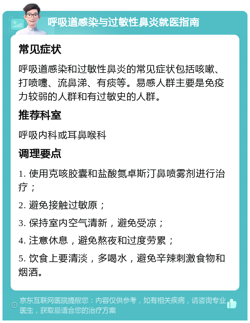 呼吸道感染与过敏性鼻炎就医指南 常见症状 呼吸道感染和过敏性鼻炎的常见症状包括咳嗽、打喷嚏、流鼻涕、有痰等。易感人群主要是免疫力较弱的人群和有过敏史的人群。 推荐科室 呼吸内科或耳鼻喉科 调理要点 1. 使用克咳胶囊和盐酸氮卓斯汀鼻喷雾剂进行治疗； 2. 避免接触过敏原； 3. 保持室内空气清新，避免受凉； 4. 注意休息，避免熬夜和过度劳累； 5. 饮食上要清淡，多喝水，避免辛辣刺激食物和烟酒。