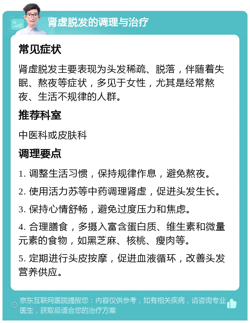 肾虚脱发的调理与治疗 常见症状 肾虚脱发主要表现为头发稀疏、脱落，伴随着失眠、熬夜等症状，多见于女性，尤其是经常熬夜、生活不规律的人群。 推荐科室 中医科或皮肤科 调理要点 1. 调整生活习惯，保持规律作息，避免熬夜。 2. 使用活力苏等中药调理肾虚，促进头发生长。 3. 保持心情舒畅，避免过度压力和焦虑。 4. 合理膳食，多摄入富含蛋白质、维生素和微量元素的食物，如黑芝麻、核桃、瘦肉等。 5. 定期进行头皮按摩，促进血液循环，改善头发营养供应。