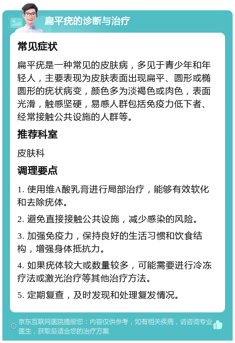 扁平疣的诊断与治疗 常见症状 扁平疣是一种常见的皮肤病，多见于青少年和年轻人，主要表现为皮肤表面出现扁平、圆形或椭圆形的疣状病变，颜色多为淡褐色或肉色，表面光滑，触感坚硬，易感人群包括免疫力低下者、经常接触公共设施的人群等。 推荐科室 皮肤科 调理要点 1. 使用维A酸乳膏进行局部治疗，能够有效软化和去除疣体。 2. 避免直接接触公共设施，减少感染的风险。 3. 加强免疫力，保持良好的生活习惯和饮食结构，增强身体抵抗力。 4. 如果疣体较大或数量较多，可能需要进行冷冻疗法或激光治疗等其他治疗方法。 5. 定期复查，及时发现和处理复发情况。