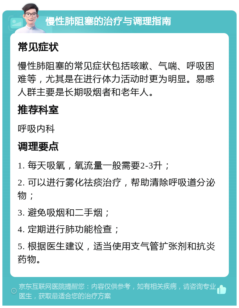 慢性肺阻塞的治疗与调理指南 常见症状 慢性肺阻塞的常见症状包括咳嗽、气喘、呼吸困难等，尤其是在进行体力活动时更为明显。易感人群主要是长期吸烟者和老年人。 推荐科室 呼吸内科 调理要点 1. 每天吸氧，氧流量一般需要2-3升； 2. 可以进行雾化祛痰治疗，帮助清除呼吸道分泌物； 3. 避免吸烟和二手烟； 4. 定期进行肺功能检查； 5. 根据医生建议，适当使用支气管扩张剂和抗炎药物。