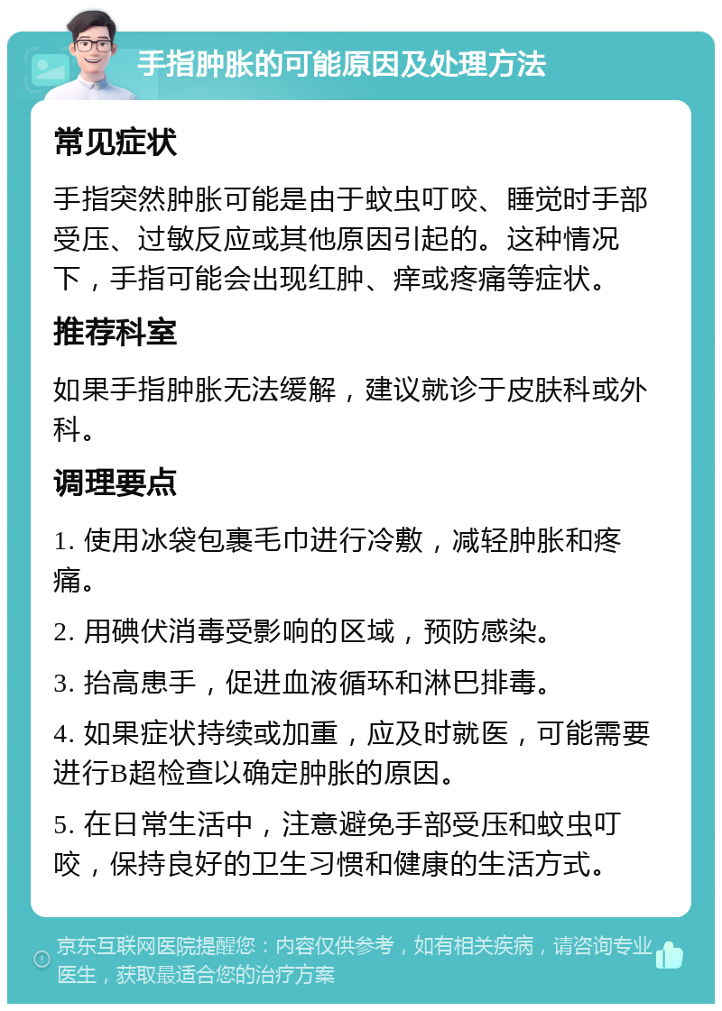 手指肿胀的可能原因及处理方法 常见症状 手指突然肿胀可能是由于蚊虫叮咬、睡觉时手部受压、过敏反应或其他原因引起的。这种情况下，手指可能会出现红肿、痒或疼痛等症状。 推荐科室 如果手指肿胀无法缓解，建议就诊于皮肤科或外科。 调理要点 1. 使用冰袋包裹毛巾进行冷敷，减轻肿胀和疼痛。 2. 用碘伏消毒受影响的区域，预防感染。 3. 抬高患手，促进血液循环和淋巴排毒。 4. 如果症状持续或加重，应及时就医，可能需要进行B超检查以确定肿胀的原因。 5. 在日常生活中，注意避免手部受压和蚊虫叮咬，保持良好的卫生习惯和健康的生活方式。