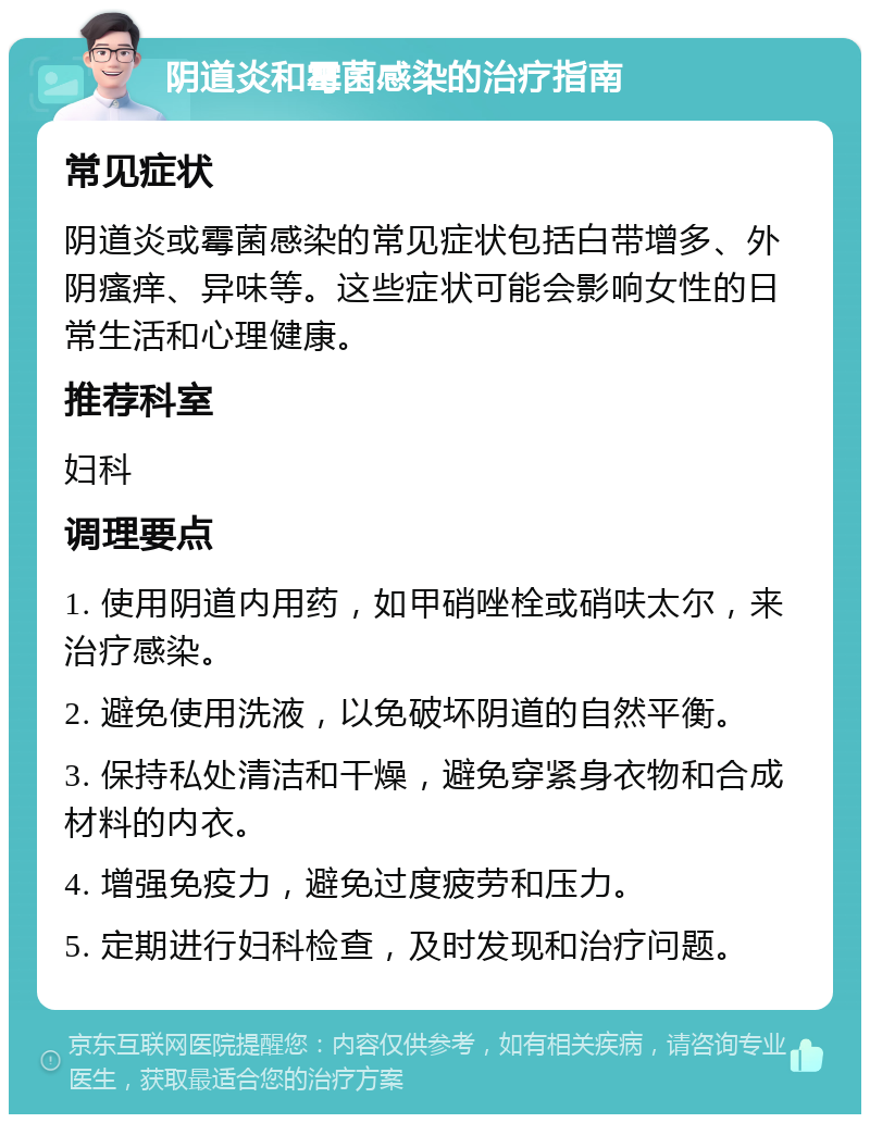 阴道炎和霉菌感染的治疗指南 常见症状 阴道炎或霉菌感染的常见症状包括白带增多、外阴瘙痒、异味等。这些症状可能会影响女性的日常生活和心理健康。 推荐科室 妇科 调理要点 1. 使用阴道内用药，如甲硝唑栓或硝呋太尔，来治疗感染。 2. 避免使用洗液，以免破坏阴道的自然平衡。 3. 保持私处清洁和干燥，避免穿紧身衣物和合成材料的内衣。 4. 增强免疫力，避免过度疲劳和压力。 5. 定期进行妇科检查，及时发现和治疗问题。