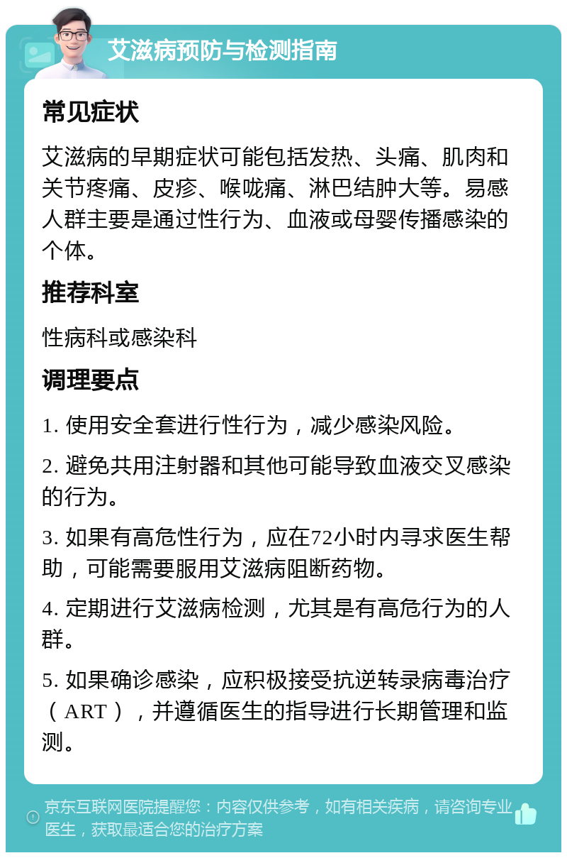 艾滋病预防与检测指南 常见症状 艾滋病的早期症状可能包括发热、头痛、肌肉和关节疼痛、皮疹、喉咙痛、淋巴结肿大等。易感人群主要是通过性行为、血液或母婴传播感染的个体。 推荐科室 性病科或感染科 调理要点 1. 使用安全套进行性行为，减少感染风险。 2. 避免共用注射器和其他可能导致血液交叉感染的行为。 3. 如果有高危性行为，应在72小时内寻求医生帮助，可能需要服用艾滋病阻断药物。 4. 定期进行艾滋病检测，尤其是有高危行为的人群。 5. 如果确诊感染，应积极接受抗逆转录病毒治疗（ART），并遵循医生的指导进行长期管理和监测。